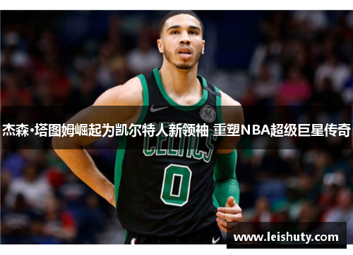 杰森·塔图姆崛起为凯尔特人新领袖 重塑NBA超级巨星传奇
