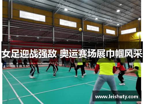 女足迎战强敌 奥运赛场展巾帼风采