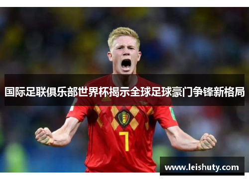 国际足联俱乐部世界杯揭示全球足球豪门争锋新格局