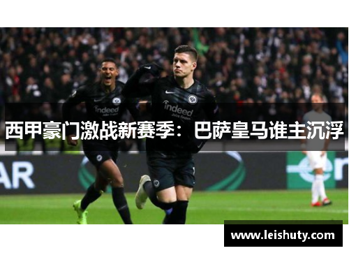 西甲豪门激战新赛季：巴萨皇马谁主沉浮