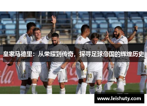 皇家马德里：从荣耀到传奇，探寻足球帝国的辉煌历史