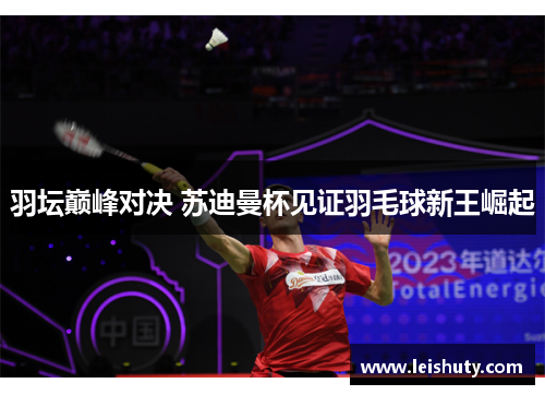 羽坛巅峰对决 苏迪曼杯见证羽毛球新王崛起