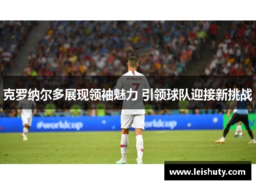 克罗纳尔多展现领袖魅力 引领球队迎接新挑战