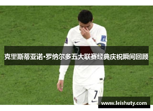 克里斯蒂亚诺·罗纳尔多五大联赛经典庆祝瞬间回顾